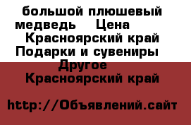 большой плюшевый медведь  › Цена ­ 800 - Красноярский край Подарки и сувениры » Другое   . Красноярский край